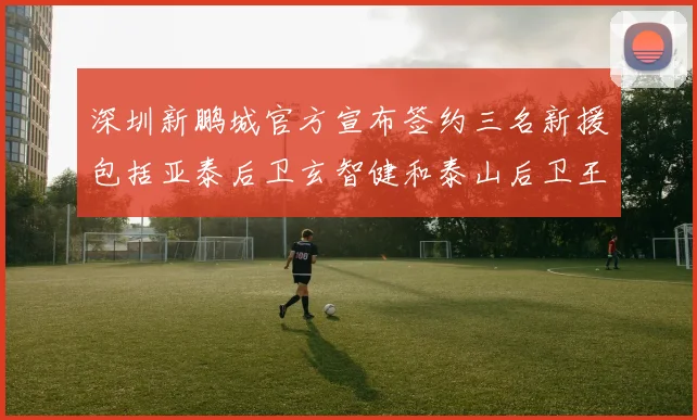 深圳新鹏城官方宣布签约三名新援包括亚泰后卫玄智健和泰山后卫王昱衡