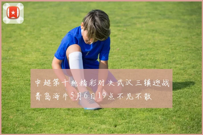 中超第十轮精彩对决武汉三镇迎战青岛海牛5月6日19点不见不散