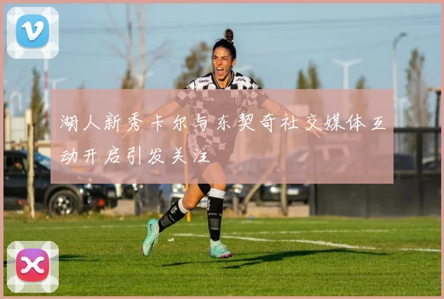 湖人新秀卡尔与东契奇社交媒体互动开启引发关注