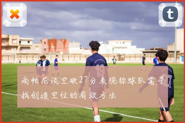 尚帕尼谈空砍27分表现称球队需寻找创造空位的有效方法