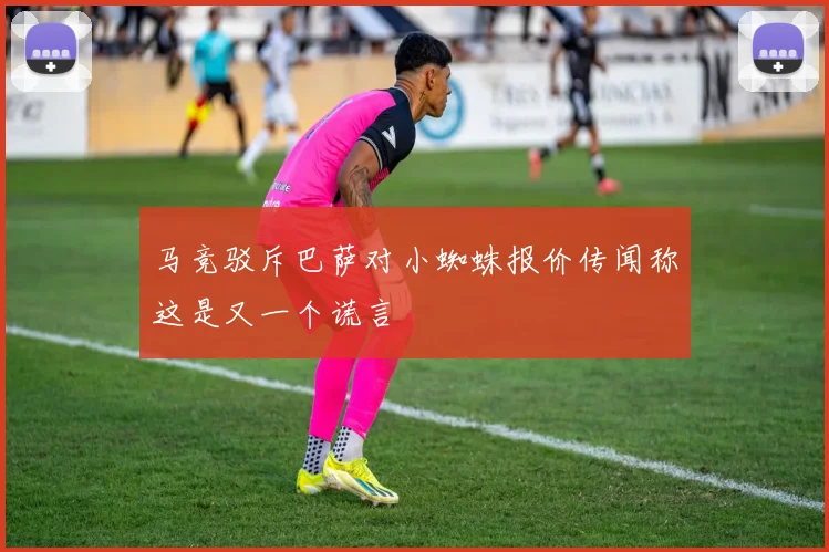 马竞驳斥巴萨对小蜘蛛报价传闻称这是又一个谎言