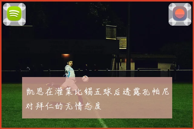 凯恩在灌莱比锡五球后透露孔帕尼对拜仁的无情态度