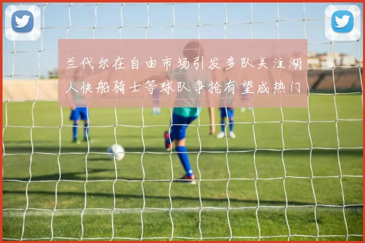 兰代尔在自由市场引发多队关注湖人快船骑士等球队争抢有望成热门球员