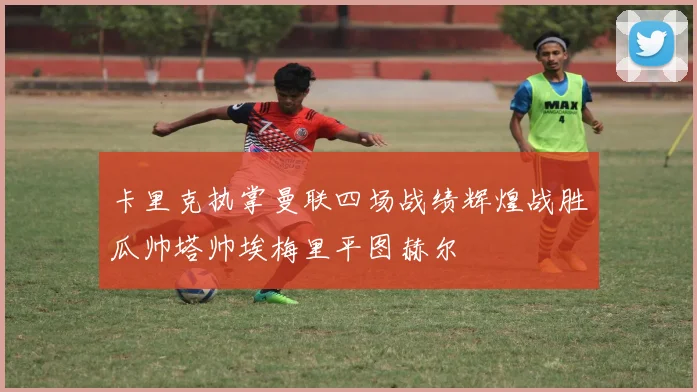 卡里克执掌曼联四场战绩辉煌战胜瓜帅塔帅埃梅里平图赫尔