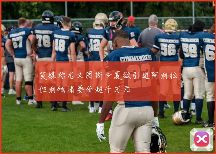英媒称尤文图斯今夏欲引进阿利松但利物浦要价超千万元