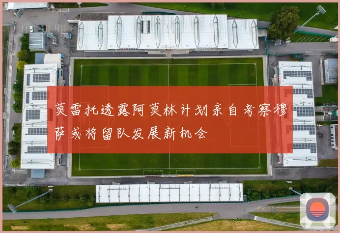 莫雷托透露阿莫林计划亲自考察穆萨或将留队发展新机会