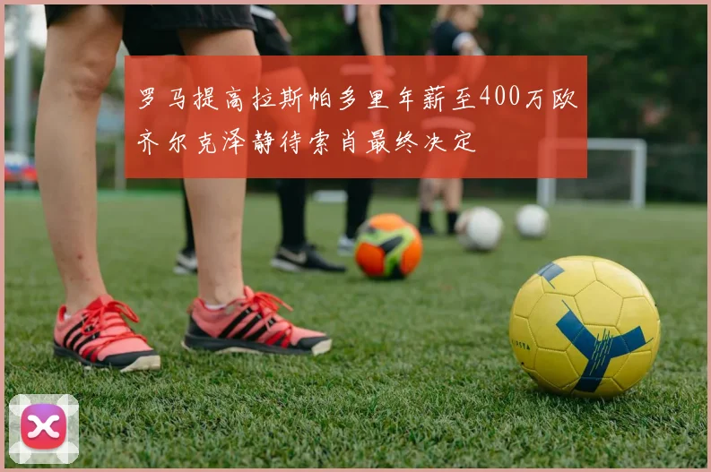 罗马提高拉斯帕多里年薪至400万欧齐尔克泽静待索肖最终决定