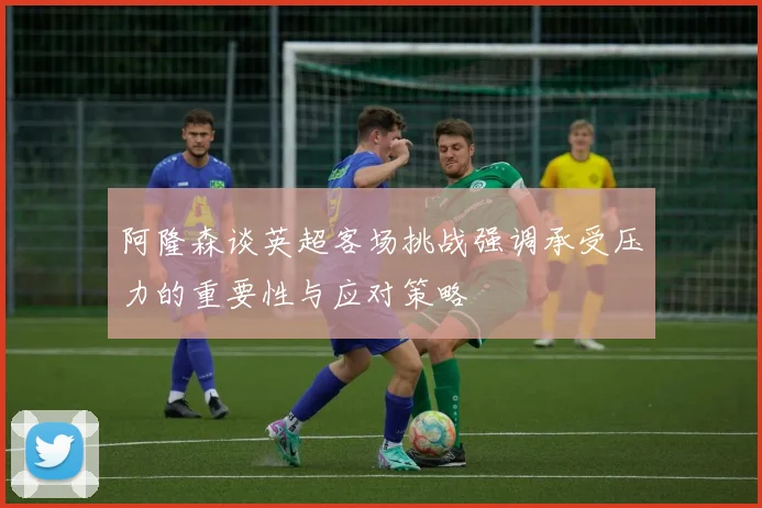 阿隆森谈英超客场挑战强调承受压力的重要性与应对策略