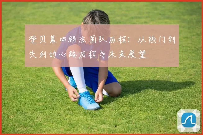 登贝莱回顾法国队历程：从热门到失利的心路历程与未来展望