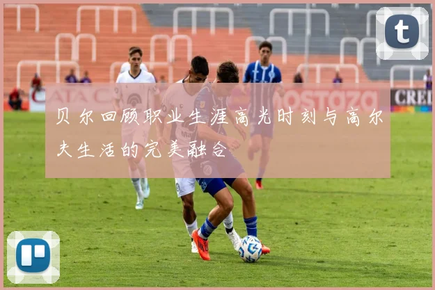 贝尔回顾职业生涯高光时刻与高尔夫生活的完美融合
