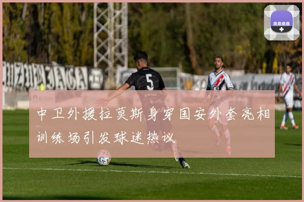 中卫外援拉莫斯身穿国安外套亮相训练场引发球迷热议