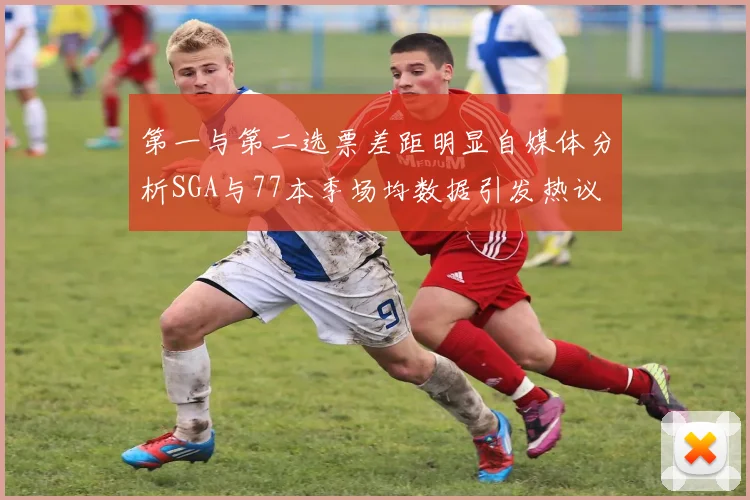 第一与第二选票差距明显自媒体分析SGA与77本季场均数据引发热议