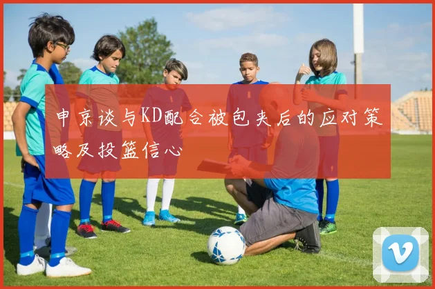 申京谈与KD配合被包夹后的应对策略及投篮信心