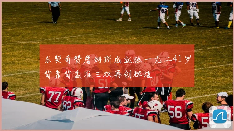 东契奇赞詹姆斯成就独一无二41岁背靠背轰准三双再创辉煌