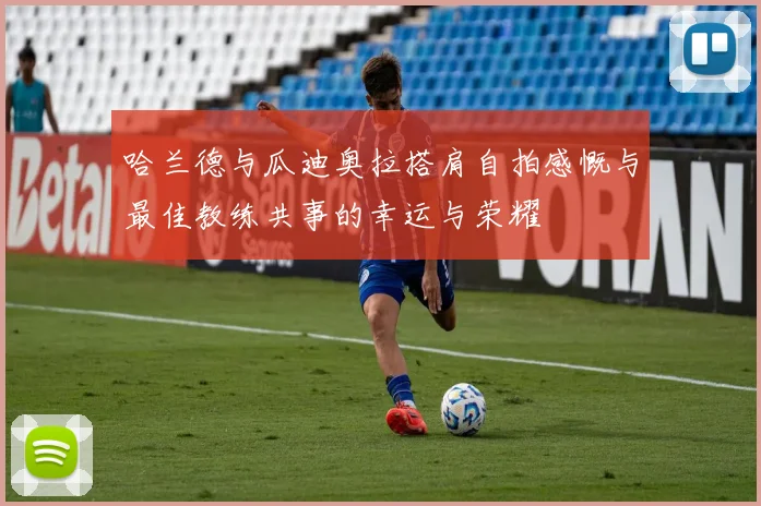 哈兰德与瓜迪奥拉搭肩自拍感慨与最佳教练共事的幸运与荣耀