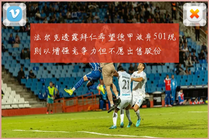 法尔克透露拜仁希望德甲放弃501规则以增强竞争力但不愿出售股份