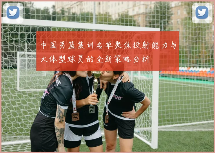 中国男篮集训名单聚焦投射能力与大体型球员的全新策略分析