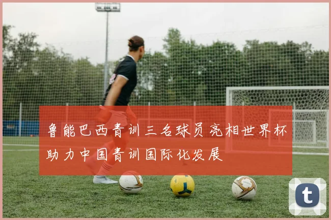鲁能巴西青训三名球员亮相世界杯助力中国青训国际化发展