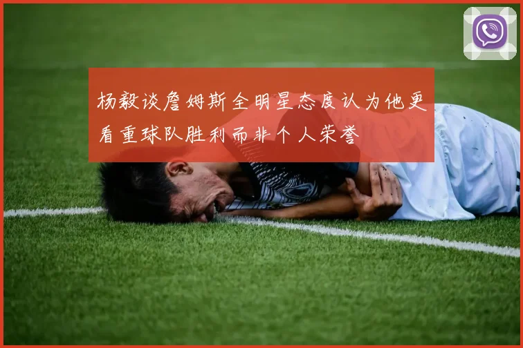 杨毅谈詹姆斯全明星态度认为他更看重球队胜利而非个人荣誉