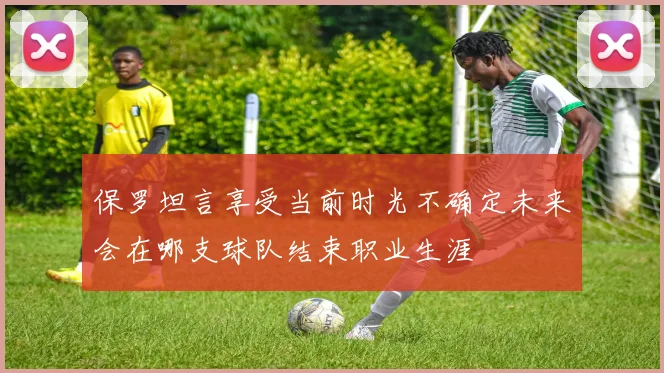 保罗坦言享受当前时光不确定未来会在哪支球队结束职业生涯