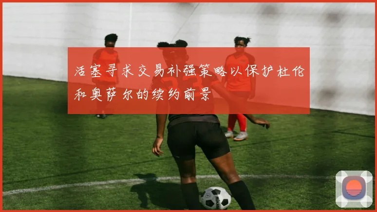 活塞寻求交易补强策略以保护杜伦和奥萨尔的续约前景