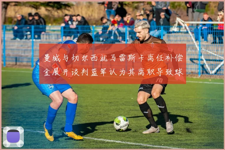 曼城与切尔西就马雷斯卡离任补偿金展开谈判蓝军认为其离职导致球队崩盘