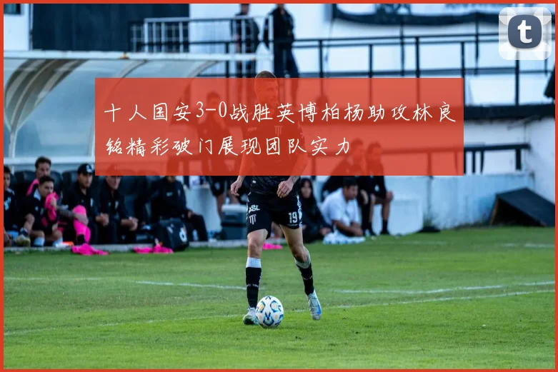 十人国安3-0战胜英博柏杨助攻林良铭精彩破门展现团队实力