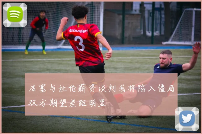 活塞与杜伦薪资谈判或将陷入僵局双方期望差距明显